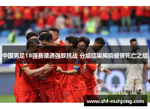 中国男足18强赛遭遇强敌挑战 分组结果揭晓被誉死亡之组