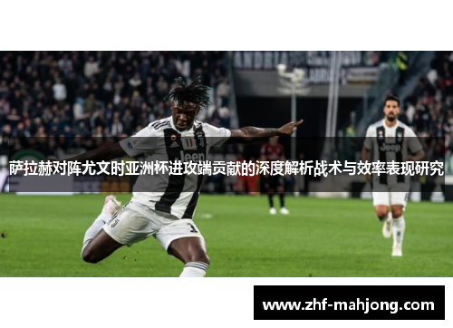 萨拉赫对阵尤文时亚洲杯进攻端贡献的深度解析战术与效率表现研究