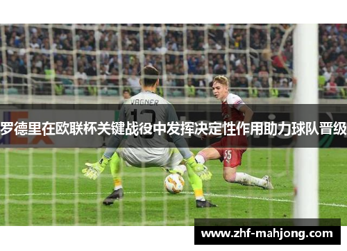 罗德里在欧联杯关键战役中发挥决定性作用助力球队晋级 罗德里在欧联杯关键战役中发挥决定性作用助力球队晋级